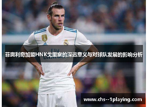 菲奥利奇加盟HNK戈里察的深远意义与对球队发展的影响分析 菲奥利奇加盟HNK戈里察的深远意义与对球队发展的影响分析
