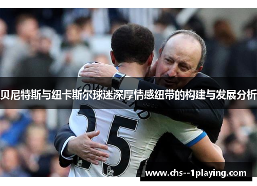 贝尼特斯与纽卡斯尔球迷深厚情感纽带的构建与发展分析 贝尼特斯与纽卡斯尔球迷深厚情感纽带的构建与发展分析