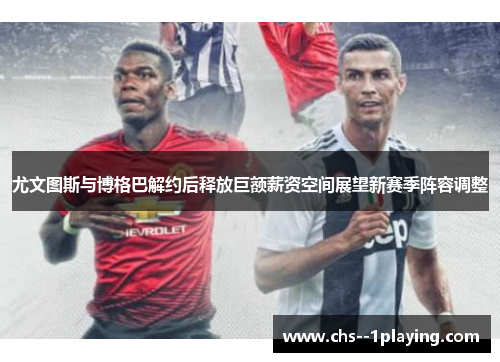 尤文图斯与博格巴解约后释放巨额薪资空间展望新赛季阵容调整 尤文图斯与博格巴解约后释放巨额薪资空间展望新赛季阵容调整