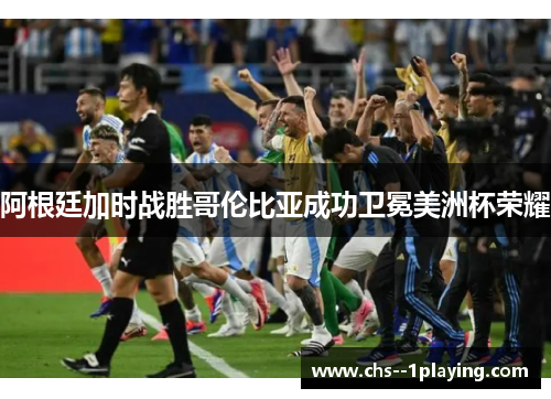 阿根廷加时战胜哥伦比亚成功卫冕美洲杯荣耀